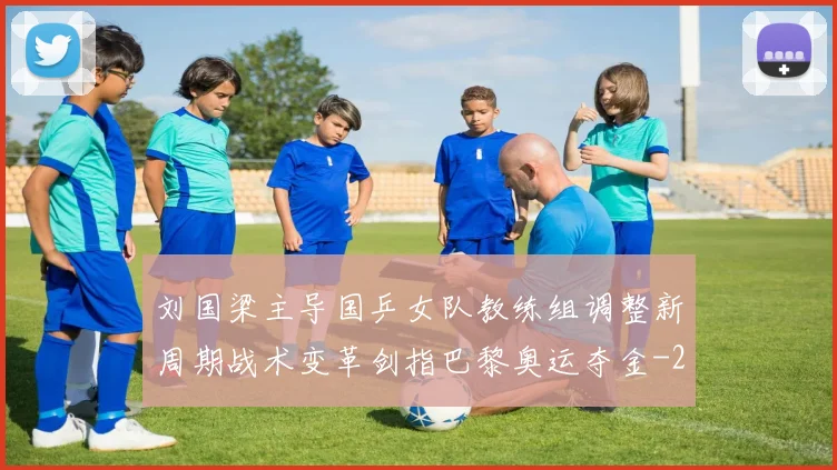 刘国梁主导国乒女队教练组调整新周期战术变革剑指巴黎奥运夺金