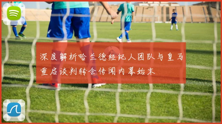 深度解析哈兰德经纪人团队与皇马重启谈判转会传闻内幕始末